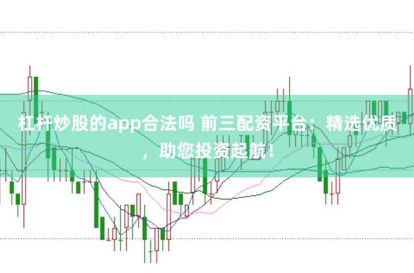 杠杆炒股的app合法吗 前三配资平台：精选优质，助您投资起航！