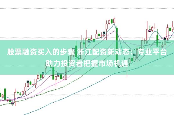股票融资买入的步骤 浙江配资新动态：专业平台助力投资者把握市场机遇