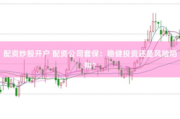 配资炒股开户 配资公司套保：稳健投资还是风险陷阱？