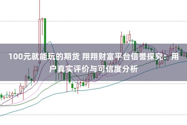 100元就能玩的期货 翔翔财富平台信誉探究：用户真实评价与可信度分析