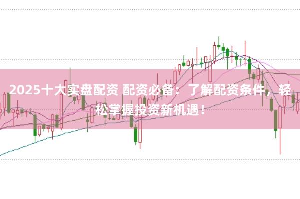 2025十大实盘配资 配资必备：了解配资条件，轻松掌握投资新机遇！