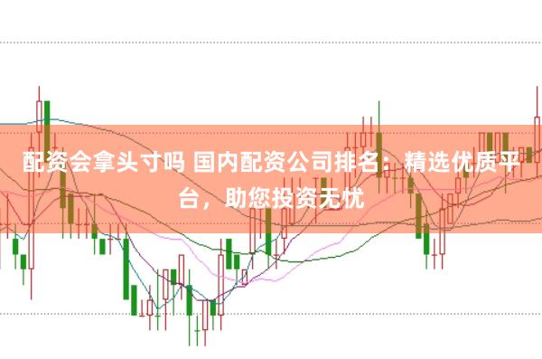 配资会拿头寸吗 国内配资公司排名：精选优质平台，助您投资无忧