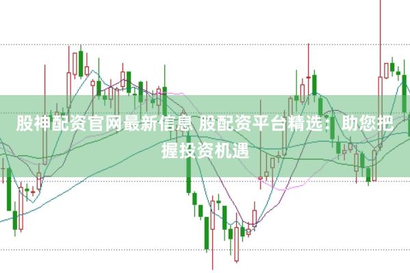 股神配资官网最新信息 股配资平台精选：助您把握投资机遇