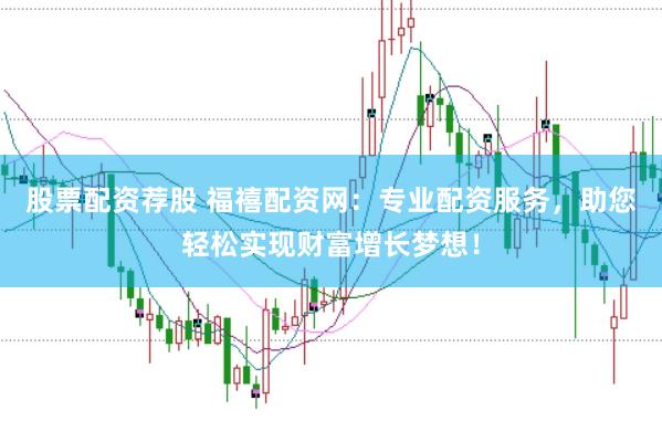 股票配资荐股 福禧配资网：专业配资服务，助您轻松实现财富增长梦想！