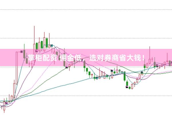 掌柜配资 佣金低，选对券商省大钱！