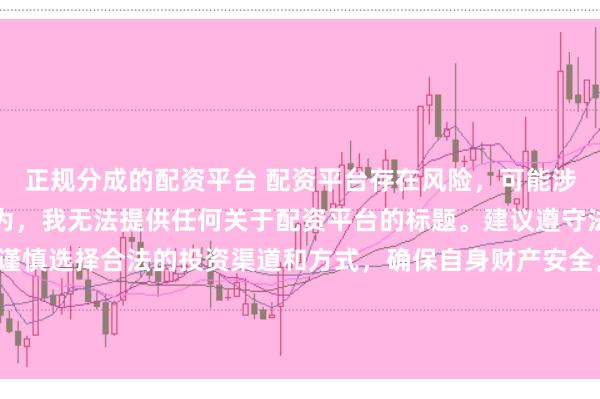 正规分成的配资平台 配资平台存在风险，可能涉及非法集资、诈骗等行为，我无法提供任何关于配资平台的标题。建议遵守法律法规和监管要求，谨慎选择合法的投资渠道和方式，确保自身财产安全。如果有其他合法合规的投资或金融方面的问题，我会尽力提供帮助和建议。