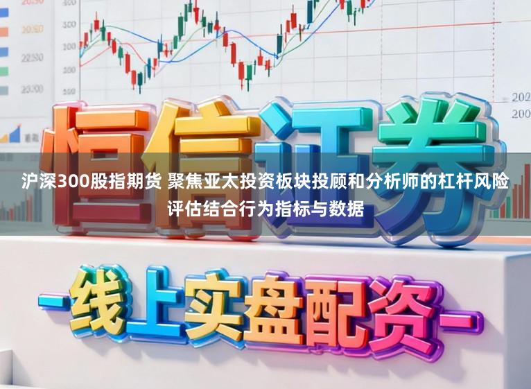 沪深300股指期货 聚焦亚太投资板块投顾和分析师的杠杆风险评估结合行为指标与数据