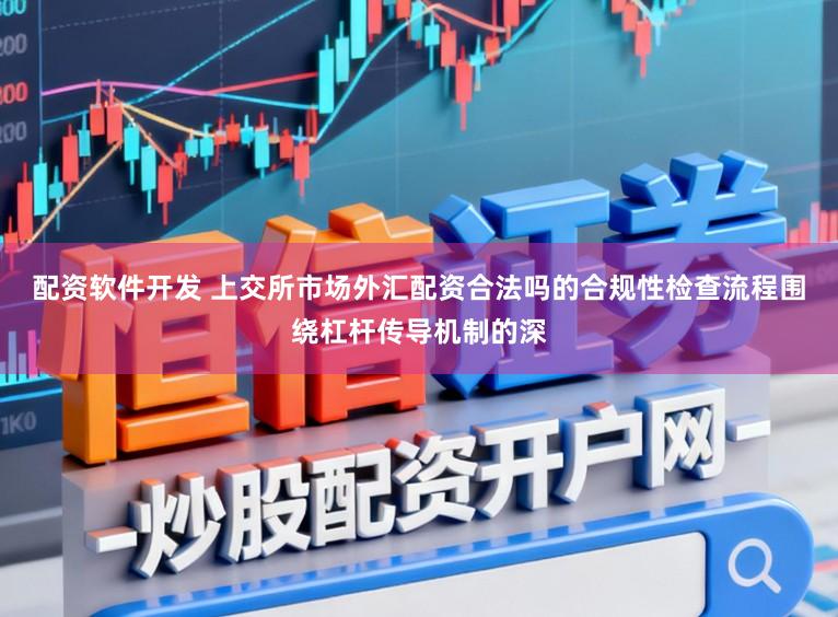 配资软件开发 上交所市场外汇配资合法吗的合规性检查流程围绕杠杆传导机制的深