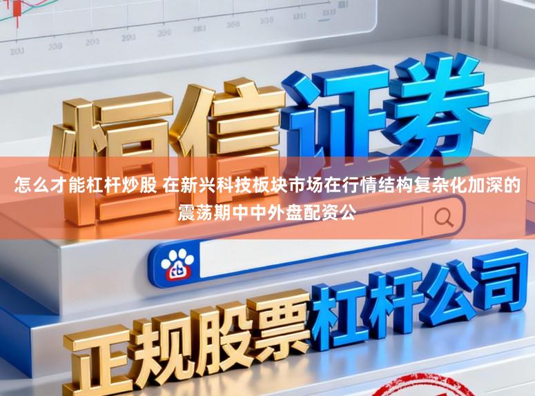 怎么才能杠杆炒股 在新兴科技板块市场在行情结构复杂化加深的震荡期中中外盘配资公