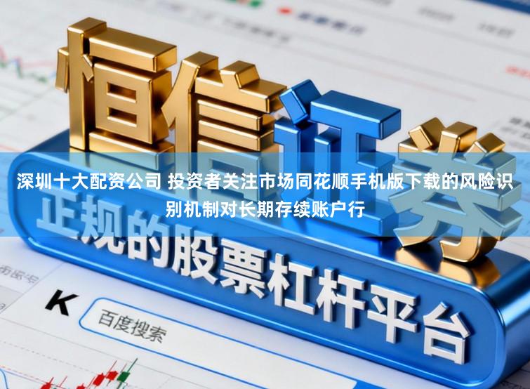 深圳十大配资公司 投资者关注市场同花顺手机版下载的风险识别机制对长期存续账户行
