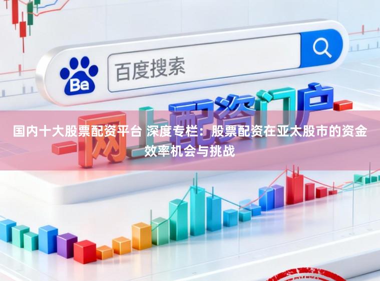 国内十大股票配资平台 深度专栏:股票配资在亚太股市的资金效率机会与挑战