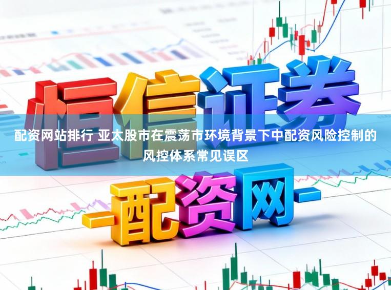 配资网站排行 亚太股市在震荡市环境背景下中配资风险控制的风控体系常见误区